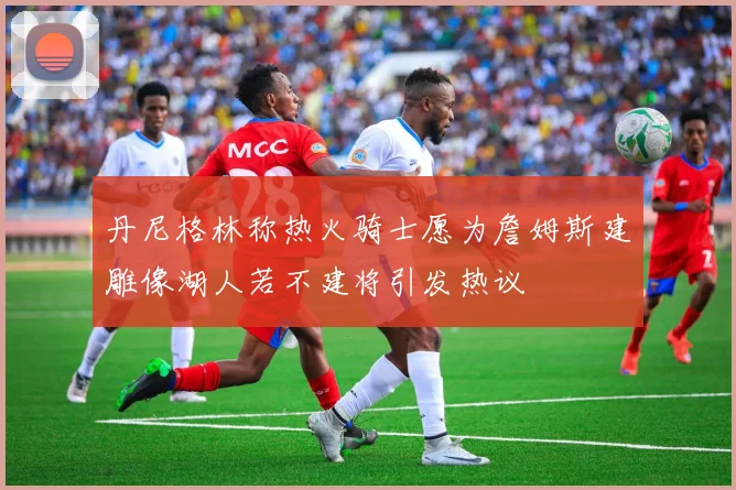 丹尼格林称热火骑士愿为詹姆斯建雕像湖人若不建将引发热议