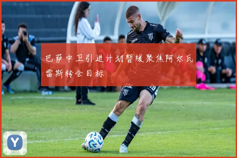 巴萨中卫引进计划暂缓聚焦阿尔瓦雷斯转会目标