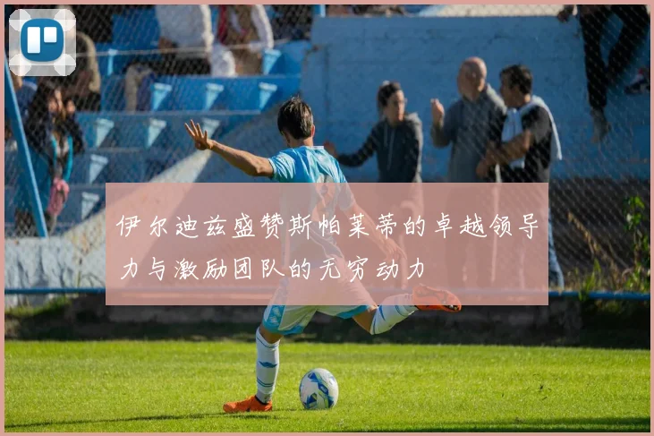 伊尔迪兹盛赞斯帕莱蒂的卓越领导力与激励团队的无穷动力