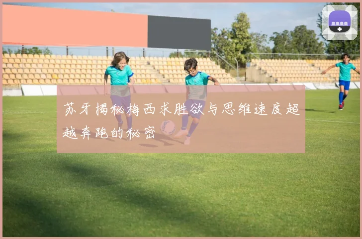 苏牙揭秘梅西求胜欲与思维速度超越奔跑的秘密