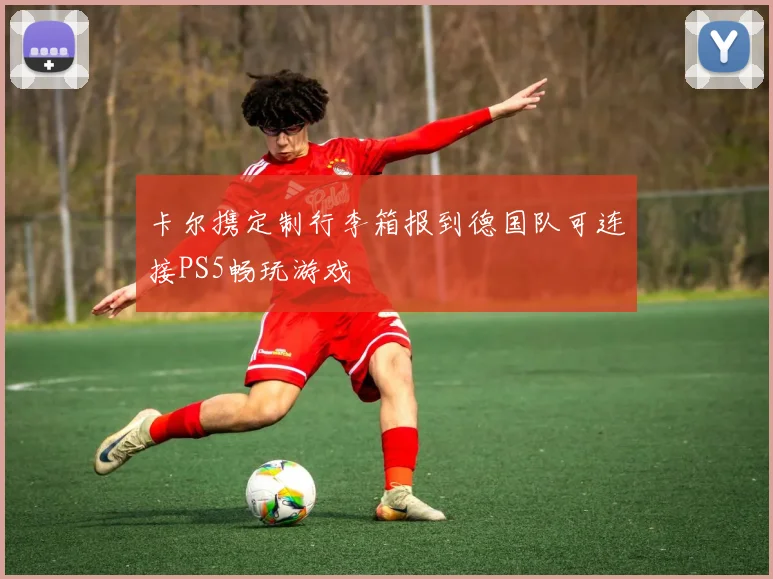 卡尔携定制行李箱报到德国队可连接PS5畅玩游戏