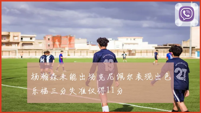 杨瀚森未能出场克尼佩尔表现出色乐福三分失准仅得11分