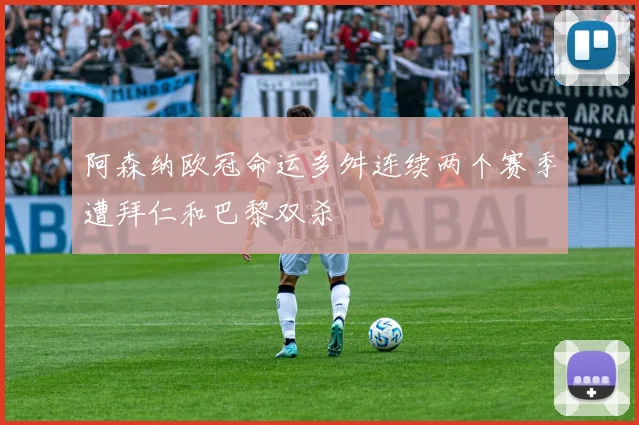 阿森纳欧冠命运多舛连续两个赛季遭拜仁和巴黎双杀