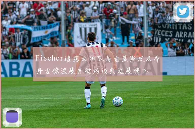 Fischer透露太阳队与吉莱斯皮及乔丹古德温展开续约谈判进展情况