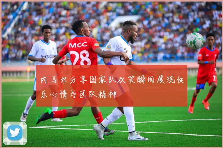 内马尔分享国家队欢笑瞬间展现快乐心情与团队精神