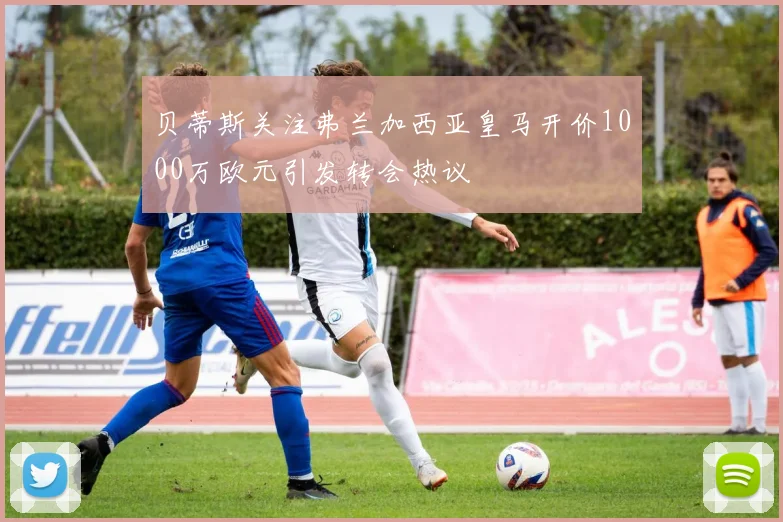 贝蒂斯关注弗兰加西亚皇马开价1000万欧元引发转会热议