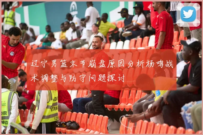 辽宁男篮末节崩盘原因分析杨鸣战术调整与防守问题探讨