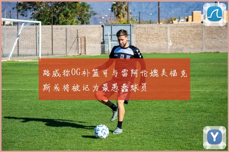 路威称OG补篮可与雷阿伦媲美福克斯或将被记为最愚蠢球员