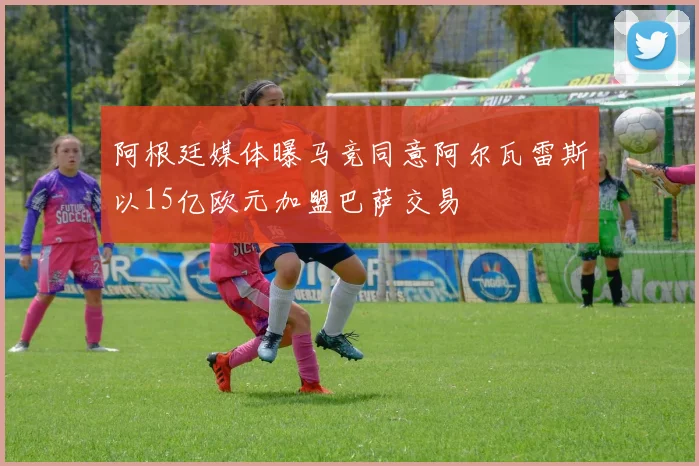 阿根廷媒体曝马竞同意阿尔瓦雷斯以15亿欧元加盟巴萨交易