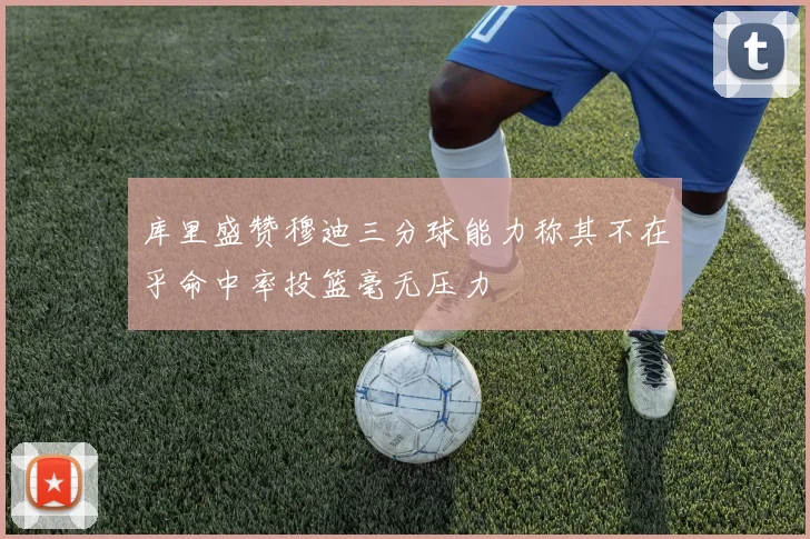 库里盛赞穆迪三分球能力称其不在乎命中率投篮毫无压力