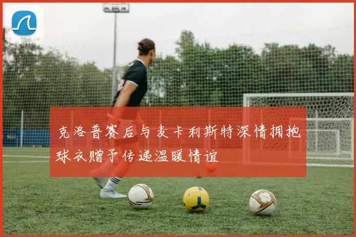 克洛普赛后与麦卡利斯特深情拥抱球衣赠予传递温暖情谊