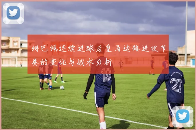 姆巴佩连续进球后皇马边路进攻节奏的变化与战术分析