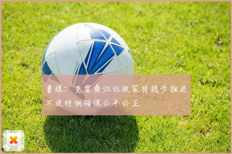 鲁媒：克雷桑归化政策将稳步推进不设特例确保公平公正