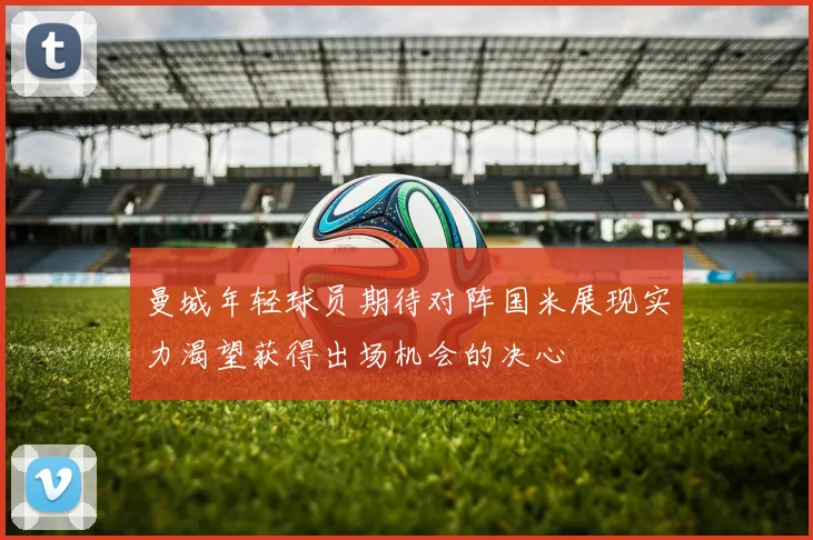 曼城年轻球员期待对阵国米展现实力渴望获得出场机会的决心