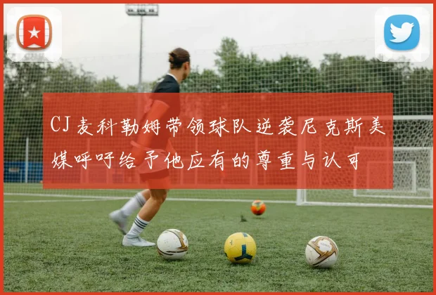 CJ麦科勒姆带领球队逆袭尼克斯美媒呼吁给予他应有的尊重与认可