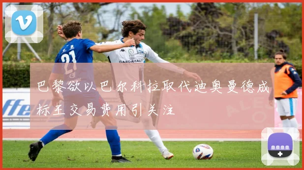巴黎欲以巴尔科拉取代迪奥曼德成标王交易费用引关注