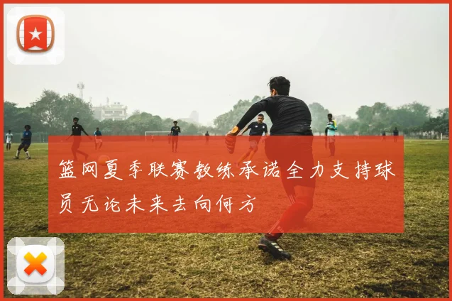 篮网夏季联赛教练承诺全力支持球员无论未来去向何方