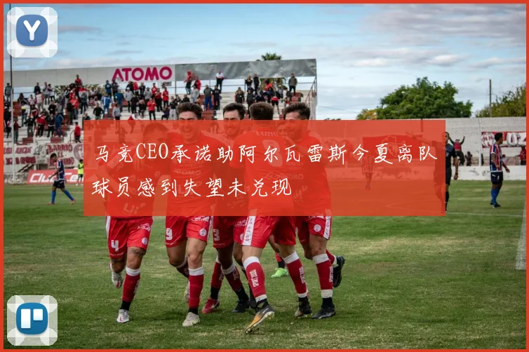 马竞CEO承诺助阿尔瓦雷斯今夏离队球员感到失望未兑现